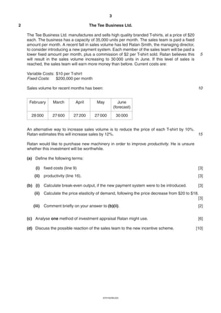 3

2                                         The Tee Business Ltd.

    The Tee Business Ltd. manufactures and sells high quality branded T-shirts, at a price of $20
    each. The business has a capacity of 35,000 units per month. The sales team is paid a fixed
    amount per month. A recent fall in sales volume has led Ratan Smith, the managing director,
    to consider introducing a new payment system. Each member of the sales team will be paid a
    lower fixed amount per month, plus a commission of $2 per T-shirt sold. Ratan believes this        5
    will result in the sales volume increasing to 30 000 units in June. If this level of sales is
    reached, the sales team will earn more money than before. Current costs are:

    Variable Costs: $10 per T-shirt
    Fixed Costs:    $200,000 per month

    Sales volume for recent months has been:                                                          10


     February       March         April      May            June
                                                         (forecast)

      28 000        27 600       27 200     27 000         30 000


    An alternative way to increase sales volume is to reduce the price of each T-shirt by 10%.
    Ratan estimates this will increase sales by 12%.                                           15

    Ratan would like to purchase new machinery in order to improve productivity. He is unsure
    whether this investment will be worthwhile.

    (a) Define the following terms:

        (i)    fixed costs (line 9)                                                                   [3]
        (ii)   productivity (line 16).                                                                [3]

    (b) (i)    Calculate break-even output, if the new payment system were to be introduced.          [3]
        (ii)   Calculate the price elasticity of demand, following the price decrease from $20 to $18.
                                                                                                      [3]
       (iii)   Comment briefly on your answer to (b)(ii).                                             [2]


    (c) Analyse one method of investment appraisal Ratan might use.                                   [6]

    (d) Discuss the possible reaction of the sales team to the new incentive scheme.                 [10]




                                                9707/02/M/J/03
 