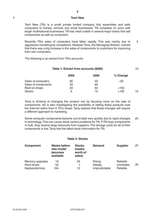 2

1                                              Tech New

         Tech New (TN) is a small private limited company that assembles and sells
         computers to homes, schools and small businesses. TN competes on price with
         larger multinational businesses. TN has retail outlets in several major towns that sell
         components as well as computers.

         Recently TN’s sales of computers have fallen rapidly. This was mainly due to                5
         aggressive marketing by competitors. However Tariq, the Managing Director, noticed
         that there was a big increase in the sales of components to customers for improving
         their own computers.

         The following is an extract from TN’s accounts:


                               Table 1: Extract from accounts ($000)                                10

                                             2005                2006              % Change
         Sales of computers                   80                   40                  −50
         Sales of components                  50                   90
         Rent on shops                        20                   50                 +150
         Stocks                                5                   10                 +100          15


         Tariq is thinking of changing the product mix by focusing more on the sale of
         components. He is also investigating the possibility of selling these products over
         the Internet rather than in TN’s shops. Tariq realizes that these changes will require
         a different approach to marketing.

         Some computer components become out-of-date very quickly due to rapid changes              20
         in technology. This can cause stock control problems for TN. If TN buys components
         in bulk, they receive large discounts from suppliers. The storage costs for all of their
         components is low. Tariq has the latest stock information for TN:


                                            Table 2: Stocks

         Component             Weeks before         Stocks       Demand              Supplier       25
                               new model            (weeks
                               becomes              worth of
                               available            sales)
         Memory upgrades          16                 24          Rising              Reliable
         Hard drives              52                  1          Steady              Unreliable     30
         Keyboards/mice          104                 12          Unpredictable       Reliable




© UCLES 2007                                   9707/02/M/J/07
 