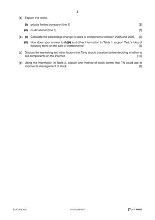 3

    (a) Explain the terms:

          (i)   private limited company (line 1)                                                    [3]
         (ii)   multinational (line 3).                                                             [3]

    (b) (i)     Calculate the percentage change in sales of components between 2005 and 2006.       [2]
         (ii)   How does your answer to (b)(i) and other information in Table 1 support Tariq’s idea of
                focusing more on the sale of components?                                            [6]

    (c) Discuss the marketing and other factors that Tariq should consider before deciding whether to
        sell components on the Internet.                                                         [10]

    (d) Using the information in Table 2, explain one method of stock control that TN could use to
        improve its management of stock.                                                       [6]




© UCLES 2007                                       9707/02/M/J/07                           [Turn over
 