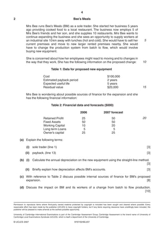 4

2                                                                   Bee’s Meals

              Mrs Bee runs Bee’s Meals (BM) as a sole trader. She started her business 5 years
              ago providing cooked food to a local restaurant. The business now employs 5 of
              Mrs Bee’s friends and her son, and she supplies 10 restaurants. Mrs Bee wants to
              continue expanding the business and she sees an opportunity to supply workers at
              an industrial site 10 km away with lunches (hot and cold). She would have to sell her                                                   5
              current premises and move to new larger rented premises nearby. She would
              have to change the production system from batch to flow, which would involve
              buying new equipment.

              She is concerned about how her employees might react to moving and to changes in
              the way that they work. She has the following information on the proposed change:                                                     10

                                           Table 1: Data for proposed new equipment

                                  Cost                                                                     $100,000
                                  Estimated payback period                                                 2 years
                                  Expected useful life                                                     5 years
                                  Residual value                                                           $20,000                                  15

              Mrs Bee is wondering about possible sources of finance for the expansion and she
              has the following financial information:

                                           Table 2: Financial data and forecasts ($000)

                                                                            2006                       2007 forecast
                                  Retained Profit                             25                                50                                  20
                                  Fixed Assets                                50                                50
                                  Working Capital                             10                                20
                                  Long term Loans                              5                                 5
                                  Owner’s capital                             25                                25

       (a) Explain the following terms:

              (i)    sole trader (line 1)                                                                                                                 [3]
             (ii)    payback. (line 13)                                                                                                                   [3]

       (b) (i)       Calculate the annual depreciation on the new equipment using the straight-line method.
                                                                                                         [3]
             (ii)    Briefly explain how depreciation affects BM’s accounts.                                                                              [3]

       (c) With reference to Table 2 discuss possible internal sources of finance for BM’s proposed
           expansion.                                                                            [8]

       (d) Discuss the impact on BM and its workers of a change from batch to flow production.
                                                                                          [10]



Permission to reproduce items where third-party owned material protected by copyright is included has been sought and cleared where possible. Every
reasonable effort has been made by the publisher (UCLES) to trace copyright holders, but if any items requiring clearance have unwittingly been included, the
publisher will be pleased to make amends at the earliest possible opportunity.

University of Cambridge International Examinations is part of the Cambridge Assessment Group. Cambridge Assessment is the brand name of University of
Cambridge Local Examinations Syndicate (UCLES), which is itself a department of the University of Cambridge.

© UCLES 2007                                                         9707/02/M/J/07
 