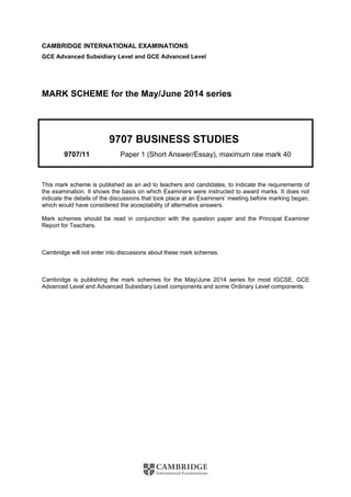 CAMBRIDGE INTERNATIONAL EXAMINATIONS
GCE Advanced Subsidiary Level and GCE Advanced Level
MARK SCHEME for the May/June 2014 series
9707 BUSINESS STUDIES
9707/11 Paper 1 (Short Answer/Essay), maximum raw mark 40
This mark scheme is published as an aid to teachers and candidates, to indicate the requirements of
the examination. It shows the basis on which Examiners were instructed to award marks. It does not
indicate the details of the discussions that took place at an Examiners’ meeting before marking began,
which would have considered the acceptability of alternative answers.
Mark schemes should be read in conjunction with the question paper and the Principal Examiner
Report for Teachers.
Cambridge will not enter into discussions about these mark schemes.
Cambridge is publishing the mark schemes for the May/June 2014 series for most IGCSE, GCE
Advanced Level and Advanced Subsidiary Level components and some Ordinary Level components.
 