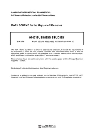 CAMBRIDGE INTERNATIONAL EXAMINATIONS
GCE Advanced Subsidiary Level and GCE Advanced Level
MARK SCHEME for the May/June 2014 series
9707 BUSINESS STUDIES
9707/21 Paper 2 (Data Response), maximum raw mark 60
This mark scheme is published as an aid to teachers and candidates, to indicate the requirements of
the examination. It shows the basis on which Examiners were instructed to award marks. It does not
indicate the details of the discussions that took place at an Examiners’ meeting before marking began,
which would have considered the acceptability of alternative answers.
Mark schemes should be read in conjunction with the question paper and the Principal Examiner
Report for Teachers.
Cambridge will not enter into discussions about these mark schemes.
Cambridge is publishing the mark schemes for the May/June 2014 series for most IGCSE, GCE
Advanced Level and Advanced Subsidiary Level components and some Ordinary Level components.
 