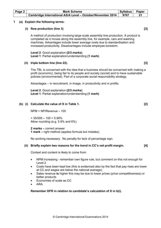 Page 2 Mark Scheme Syllabus Paper
Cambridge International AS/A Level – October/November 2014 9707 21
© Cambridge International Examinations 2014
1 (a) Explain the following terms:
(i) flow production (line 3) [3]
A method of production involving large scale assembly line production. A product is
completed as it moves along the assembly line, for example, cars and washing
machines. Advantages include lower average costs due to standardisation and
increased productivity. Disadvantages include employee boredom.
Level 2: Good explanation (2/3 marks)
Level 1: Partial explanation/understanding (1 mark)
(ii) triple bottom line (line 22). [3]
The TBL is concerned with the idea that a business should be concerned with making a
profit (economic), being fair to its people and society (social) and to have sustainable
policies (environmental). Part of a corporate social responsibility strategy.
Advantages – in recruitment, in image, in productivity and in profits.
Level 2: Good explanation (2/3 marks)
Level 1: Partial explanation/understanding (1 mark)
(b) (i) Calculate the value of X in Table 1. [2]
NPM = NP/Revenue × 100
= 35/595 × 100 = 5.88%
Allow rounding (e.g. 5.9% and 6%)
2 marks – correct answer
1 mark – right method (applies formula but mistake)
No working necessary. No penalty for lack of percentage sign.
(ii) Briefly explain two reasons for the trend in CC’s net profit margin. [4]
Context and content is likely to come from:
• NPM increasing - remember own figure rule, but comment on this not enough for
Level 2
• Costs have been kept low (this is evidenced also by the fact that pay rises are lower
at CC and wages are below the national average);
• Sales revenue is higher this may be due to lower prices (price competitiveness) or
better products
• Economies of scale as CC
• ARA.
Remember OFR in relation to candidate’s calculation of X in b(i).
 