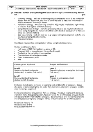 Page 4 Mark Scheme Syllabus Paper
Cambridge International AS/A Level – October/November 2014 9707 21
© Cambridge International Examinations 2014
(d) Discuss a suitable pricing strategy that could be used by CC when launching its new
car. [10]
• Skimming strategy – if the car is technologically advanced and ahead of the competitor
models then this might work, also need to cover the costs of R&D. Will consumers be
able to afford this if economy is weak?
• Penetration strategy – if CC can keep costs low, they may be able to sell a high volume
of cars and thus capture customers this way
• Competition based strategy – market is price competitive so CC may follow the typical
prices being charged in the market but will this work? (Costs to be covered? Is their new
family car a similar model?)
• Cost based pricing - costs are kept low (e.g. wages) but high development costs for new
car, however competitive the market.
• Price discrimination.
Candidates may refer to a pricing strategy without using the textbook name.
Context could to come from:
• High levels of R&D that has been on-going at CC;
• Proposed $500 m expenditure on the new family model;
• The fact that the market is price competitive.
• Characteristics of the family car market
• Trend in revenue and profits
• ARA.
Knowledge and Application Analysis and Evaluation
Level 2
Shows understanding of pricing
strategy(ies) in context (3–4 marks).
Level 2
Evaluation of pricing strategy(ies) in context
(3–6 marks).
Level 1
Shows understanding of pricing
strategy(ies) (1–2 marks).
Level 1
Analysis of pricing strategy(ies)
(1–2 marks).
Evaluation likely to come by means of balancing costs and benefits of a strategy. It could
also come by demonstrating that it is better than alternatives. Alternative strategies could be
used in making a judgement.
Some candidates may analyse more than one strategy. This could help towards achieving
evaluation marks through comparison, however, where this is not the case, analysis should
only be rewarded for the best of the strategies. Be careful not to over-reward the candidate
who analyses several pricing strategies without evaluation since this is not the question.
No context: max 2+2 =4
One sided: max 3+3=6
No evaluation max 4+4 =8
 