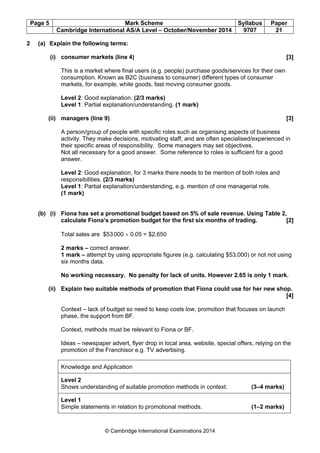 Page 5 Mark Scheme Syllabus Paper
Cambridge International AS/A Level – October/November 2014 9707 21
© Cambridge International Examinations 2014
2 (a) Explain the following terms:
(i) consumer markets (line 4) [3]
This is a market where final users (e.g. people) purchase goods/services for their own
consumption. Known as B2C (business to consumer) different types of consumer
markets, for example, white goods, fast moving consumer goods.
Level 2: Good explanation. (2/3 marks)
Level 1: Partial explanation/understanding. (1 mark)
(ii) managers (line 9) [3]
A person/group of people with specific roles such as organising aspects of business
activity. They make decisions, motivating staff, and are often specialised/experienced in
their specific areas of responsibility. Some managers may set objectives.
Not all necessary for a good answer. Some reference to roles is sufficient for a good
answer.
Level 2: Good explanation, for 3 marks there needs to be mention of both roles and
responsibilities. (2/3 marks)
Level 1: Partial explanation/understanding, e.g. mention of one managerial role.
(1 mark)
(b) (i) Fiona has set a promotional budget based on 5% of sale revenue. Using Table 2,
calculate Fiona’s promotion budget for the first six months of trading. [2]
Total sales are $53000 × 0.05 = $2,650
2 marks – correct answer.
1 mark – attempt by using appropriate figures (e.g. calculating $53,000) or not not using
six months data.
No working necessary. No penalty for lack of units. However 2.65 is only 1 mark.
(ii) Explain two suitable methods of promotion that Fiona could use for her new shop.
[4]
Context – lack of budget so need to keep costs low, promotion that focuses on launch
phase, the support from BF.
Context, methods must be relevant to Fiona or BF.
Ideas – newspaper advert, flyer drop in local area, website, special offers, relying on the
promotion of the Franchisor e.g. TV advertising.
Knowledge and Application
Level 2
Shows understanding of suitable promotion methods in context. (3–4 marks)
Level 1
Simple statements in relation to promotional methods. (1–2 marks)
 