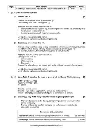 Page 2 Mark Scheme Syllabus Paper
Cambridge International AS/A Level – October/November 2014 9707 22
© Cambridge International Examinations 2014
1 (a) Explain the following terms:
(i) revenue (line 5). [3]
The total value of sales made by a business. (1)
Calculated by units sold × selling price. (1)
Additional mark for another element such as:
• Example of Business objective e.g. maximizing revenue can be a business objective
• Revenue can be cash or credit
• Increasing revenue usually helps to increase profits.
Level 2: Good explanation (2/3 marks)
Level 1: Partial explanation/understanding (1 mark)
(ii) disciplinary procedures (line 17). [3]
This is a policy which has a step by step process that a line manager/employer/business
should follow when dealing with any discipline issues with an employee. (1)
For example, rudeness, frequently turning up late to work, theft. (1)
Additional mark for another element such as:
Consequences such as:
• Verbal warning
• Written warning
• Dismissal.
Ensures that all employees are treated fairly and provides a framework for managers.
Level 2: Good explanation (2/3 marks)
Level 1: Partial explanation/understanding (1 mark)
(b) (i) Using Table 1, calculate the value of gross profit for Bakery Y in September. [3]
GPM = GP/Revenue*100
X (GP)/12000*100 = 24%
X = $2880
3 marks – correct answer
2 marks – right method (applies GPM formula but mistake or no $)
1 mark – attempt by using appropriate figures or identification of formula.
(ii) Explain one way that Bakery Y could increase its gross profit margin. [3]
• There are 3 problems at the Bakery, so improving customer service, inventory
control and quality
• Training for Sarah (or carefully managing her performance) would also be
acceptable approaches.
Knowledge and Application
Application: Shows understanding of a possible reason in contact. (2–3 marks)
Knowledge: Simple statements in relation to increasing sales. (1 mark)
 