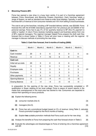 3
9707/21/O/N/14© UCLES 2014
2 Blooming Flowers (BF)
Fiona has opened a new shop in a busy town centre. It is part of a franchise agreement
between Fiona (franchisee) and Blooming Flowers (franchisor). Each franchise retails a
range of flowers, as well as standard and made-to-order floral displays. Typically, in each BF
franchise 90% of revenue is from consumer markets and 10% from selling to local businesses.
The cost to set up the franchise, including a BF branded delivery vehicle, was $20000. Fiona
financed this with the $15000 redundancy payment from her previous job and $5000 of her
personal savings. Fiona has to pay 4% of her quarterly revenue to BF (this 4% payment is
called a ‘royalty’). In return Fiona receives marketing support and business advice from one
of BF’s regional managers. The regional manager helped Fiona prepare the draft cash flow
forecast that is shown below in Table 2. Fiona will soon have a meeting with the regional
manager to discuss methods of promoting the new shop.
Table 2: Cash flow forecast, first 6 months of trading ($000)
Month 1 Month 2 Month 3 Month 4 Month 5 Month 6
Cash in:
Cash invested 20 0 0 0 0 0
Revenue 8 7 10 9 8 11
Cash out:
Initial set up costs 20 0 0 0 0 0
Royalty 0 0 0 1 0 0
Employee costs 3 3 3 3 3 3
Purchases 3 3 3 3 3 3
Other payments 4 3 4 3 3 3
Opening Balance 0 –2 –4 –4 –5 –6
Closing Balance –2 –4 –4 –5 –6 –4
In preparation for the opening of the new shop, Fiona has successfully completed a
qualification in flower retailing at her local college. Fiona is aware of recent reports in the
media that unemployment in the local area has started to rise. Consumers are expected to
reduce their spending on luxury products.
(a) Explain the following terms:
(i) consumer markets (line 4) [3]
(ii) managers (line 9). [3]
(b) (i) Fiona has set a promotional budget based on 5% of revenue. Using Table 2, calculate
Fiona’s promotion budget for the first 6 months of trading. [2]
(ii) Explain two suitable promotion methods that Fiona could use for her new shop. [4]
(c) Analyse the benefits to Fiona from preparing the cash flow forecast shown in Table 2. [8]
(d) Evaluate the advantages and disadvantages to Fiona of entering into a franchise agreement
with BF. [10]
5
10
15
20
25
 