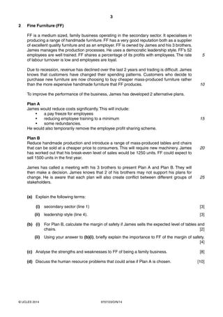 3
9707/23/O/N/14© UCLES 2014
2 Fine Furniture (FF)
FF is a medium sized, family business operating in the secondary sector. It specialises in
producing a range of handmade furniture. FF has a very good reputation both as a supplier
of excellent quality furniture and as an employer. FF is owned by James and his 3 brothers.
James manages the production processes. He uses a democratic leadership style. FF’s 52
employees are well trained. FF shares a percentage of its profits with employees. The rate
of labour turnover is low and employees are loyal.
Due to recession, revenue has declined over the last 2 years and trading is difficult. James
knows that customers have changed their spending patterns. Customers who decide to
purchase new furniture are now choosing to buy cheaper mass-produced furniture rather
than the more expensive handmade furniture that FF produces.
To improve the performance of the business, James has developed 2 alternative plans.
Plan A
James would reduce costs significantly. This will include:
• a pay freeze for employees
• reducing employee training to a minimum
• some redundancies.
He would also temporarily remove the employee profit sharing scheme.
Plan B
Reduce handmade production and introduce a range of mass-produced tables and chairs
that can be sold at a cheaper price to consumers. This will require new machinery. James
has worked out that his break-even level of sales would be 1250 units. FF could expect to
sell 1500 units in the first year.
James has called a meeting with his 3 brothers to present Plan A and Plan B. They will
then make a decision. James knows that 2 of his brothers may not support his plans for
change. He is aware that each plan will also create conflict between different groups of
stakeholders.
(a) Explain the following terms:
(i) secondary sector (line 1) [3]
(ii) leadership style (line 4). [3]
(b) (i) For Plan B, calculate the margin of safety if James sells the expected level of tables and
chairs. [2]
(ii) Using your answer to (b)(i), briefly explain the importance to FF of the margin of safety.
[4]
(c) Analyse the strengths and weaknesses to FF of being a family business. [8]
(d) Discuss the human resource problems that could arise if Plan A is chosen. [10]
5
10
15
20
25
 