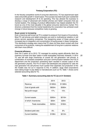2
9707/32/O/N/14© UCLES 2014
Timtang Corporation (TC)
In the fiercely competitive world of consumer electronics, TC has experienced rapid
sales and profits growth in recent years.This success has been built upon substantial
research and development (R & D) spending. This has allowed the business to
develop a range of advanced cell (mobile) phones and ‘tablet’ computers that are
market leaders. The strategy of product differentiation has helped establish the TC
brand as one of the most valuable in the global consumer electronics market. TC’s
directors understand that the market leadership the corporation has achieved could
change in future because competitive rivalry is growing.
Buyer power is increasing
Even a brand as well known as TC is subject to pressure from buyers of its products.
Most TC cell phones and tablet computers are sold to multinational retailers or cell
phone service operating companies. The bargaining power of these groups has
increased due to integration and concentration of buying power in fewer companies.
This distribution strategy also means that TC does not have direct contact with final
consumers of its products, making the establishment of long term customer relations
with them more difficult.
Financial efficiency
Over the 3 years up to 2013, TC managed its working capital efficiently. Both the
inventory turnover and days’ sales in trade receivables improved. However, in 2014
TC was left with large inventories of unsold 3G ‘old generation’ cell phones. A
combination of increased competition and poor communication between the R & D
department and the production scheduling team resulted in excess output of the
old generation phones. The R & D team had developed and prepared for sale the
new generation 4G cell phones much quicker than expected, but production of the
3G models was not cut in response to this. In addition, large retail corporations
were taking longer to pay debts to manufacturers such as TC. Table 1 shows some
selected accounting data for TC.
Table 1: Summary accounting data for TC (as at 31 October)
2014 2013
Revenue $1695m $1580m
Cost of goods sold $650m $580m
Net profit margin 17% 15%
Current assets $265m $210m
of which: Inventories $50m $29m
Trade receivables $205m $160m
Dividend yield ratio 6% 8%
Current liabilities $198m $212m
5
10
15
20
25
 