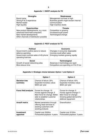 5
9707/32/O/N/14© UCLES 2014 [Turn over
Appendix 1: SWOT analysis for TC
Strengths
Brand name
Strong R & D experience
Market leader
High liquidity
Weaknesses
Management turnover is high
Business growth might worsen internal
communication
High inventory levels
Opportunities
New product developments, e.g. more
advanced hand-held computers
New market developments
Other channels of distribution possible
Threats
Competition is growing
Increased buyer power
Technological change
Appendix 2: PEST analysis for TC
Political
Government’s outline plans to reduce
defence spending
Government controls sales of 4G phone
operating licences
Economic
Changes in consumer disposable
incomes could affect sales
Emerging markets growing rapidly
Social
Growth of social networking sites
More leisure time
Technological
Advances in technology are rapid
Competitors are spending on R & D too
Appendix 3: Strategic choice between Option 1 and Option 2
Option 1 Option 2
Decision tree
summary
Chance of failure: 20%
Expected monetary value:
$30m per year
Chance of failure: 40%
Expected monetary value:
$50m per year
Force field analysis Forces for change: 10
Forces against change: 9
Main force for change: Better
able to establish customer
relationships
Forces for change: 9
Forces against change:11
Main force for change:
Growing global demand for
defence equipment
Ansoff matrix Market penetration through
offering retail services to
existing customers with
existing products
Diversification
Investment
appraisal
Capital cost: $200m
Forecasted payback: 4 years
Capital cost: $150m
Forecasted payback: 3 years
 