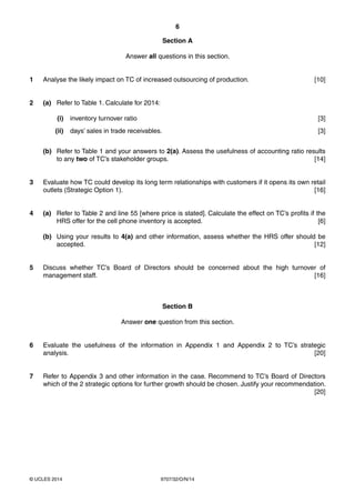 6
9707/32/O/N/14© UCLES 2014
Section A
Answer all questions in this section.
1 Analyse the likely impact on TC of increased outsourcing of production. [10]
2 (a) Refer to Table 1. Calculate for 2014:
(i) inventory turnover ratio [3]
(ii) days’ sales in trade receivables. [3]
(b) Refer to Table 1 and your answers to 2(a). Assess the usefulness of accounting ratio results
to any two of TC’s stakeholder groups. [14]
3 Evaluate how TC could develop its long term relationships with customers if it opens its own retail
outlets (Strategic Option 1). [16]
4 (a) Refer to Table 2 and line 55 [where price is stated]. Calculate the effect on TC’s profits if the
HRS offer for the cell phone inventory is accepted. [6]
(b) Using your results to 4(a) and other information, assess whether the HRS offer should be
accepted. [12]
5 Discuss whether TC’s Board of Directors should be concerned about the high turnover of
management staff. [16]
Section B
Answer one question from this section.
6 Evaluate the usefulness of the information in Appendix 1 and Appendix 2 to TC’s strategic
analysis. [20]
7 Refer to Appendix 3 and other information in the case. Recommend to TC’s Board of Directors
which of the 2 strategic options for further growth should be chosen. Justify your recommendation.
[20]
 
