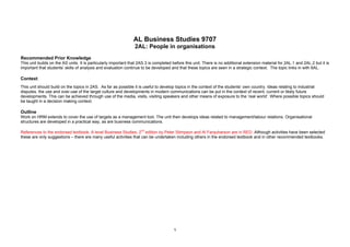 AL Business Studies 9707
2AL: People in organisations
Recommended Prior Knowledge
This unit builds on the AS units. It is particularly important that 2AS.3 is completed before this unit. There is no additional extension material for 2AL.1 and 2AL.2 but it is
important that students’ skills of analysis and evaluation continue to be developed and that these topics are seen in a strategic context. The topic links in with 6AL.
Context
This unit should build on the topics in 2AS. As far as possible it is useful to develop topics in the context of the students’ own country. Ideas relating to industrial
disputes, the use and over-use of the target culture and developments in modern communications can be put in the context of recent, current or likely future
developments. This can be achieved through use of the media, visits, visiting speakers and other means of exposure to the ‘real world’. Where possible topics should
be taught in a decision making context.
Outline
Work on HRM extends to cover the use of targets as a management tool. The unit then develops ideas related to management/labour relations. Organisational
structures are developed in a practical way, as are business communications.
References to the endorsed textbook, A level Business Studies, 2nd
edition by Peter Stimpson and Al Farquharson are in RED. Although activities have been selected
these are only suggestions – there are many useful activities that can be undertaken including others in the endorsed textbook and in other recommended textbooks.
1
 