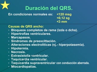 Duración del QRS. En condiciones normales es:  <120 msg <0,12 sg <3 mm Causas de QRS ancho: Bloqueos completos de rama (izda o dcha). Hipertrofias ventriculares. Marcapasos. Síndromes de preexcittación. Alteraciones electrolíticas (ej.- hiperpotasemia). Hipotermia. Necrosis. Extrasistolia ventricular. Taquicardia ventricular. Taquicardia supraventricular  con conducción aberrada. Miocardiopatías. 