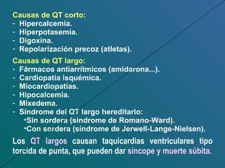 Causas de QT corto: Hipercalcemia. Hiperpotasemia. Digoxina. Repolarización precoz (atletas). Causas de QT largo: Fármacos antiarrítmicos (amidarona...). Cardiopatía isquémica. Miocardiopatías. Hipocalcemia. Mixedema. Síndrome del QT largo hereditario: Sin sordera (síndrome de Romano-Ward). Con sordera (síndrome de Jerwell-Lange-Nielsen). Los  QT largos  causan taquicardias ventriculares tipo torcida de punta, que pueden dar  síncope y muerte súbita. 