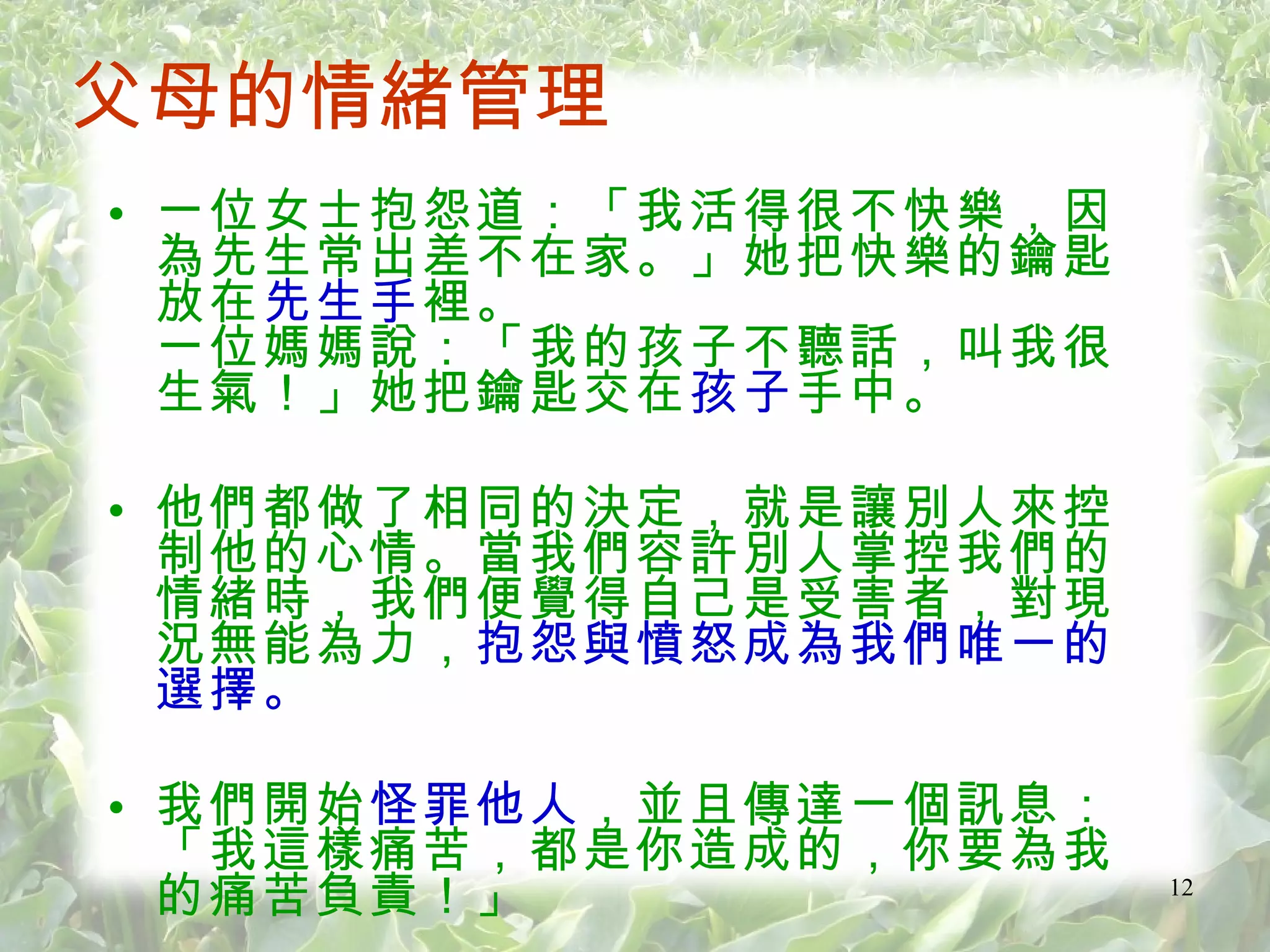 一位女士抱怨道：「我活得很不快樂，因為先生常出差不在家。」她把快樂的鑰匙放在 先生手 裡。 一位媽媽說：「我的孩子不聽話，叫我很生氣！」她把鑰匙交在 孩子 手中。 他們都做了相同的決定，就是讓別人來控制他的心情。當我們容許別人掌控我們的情緒時，我們便覺得自己是受害者，對現況無能為力， 抱怨與憤怒成為我們唯一的選擇。 我們開始 怪罪他人 ，並且傳達一個訊息：「我這樣痛苦，都是你造成的，你要為我的痛苦負責！」 父母的情緒管理 