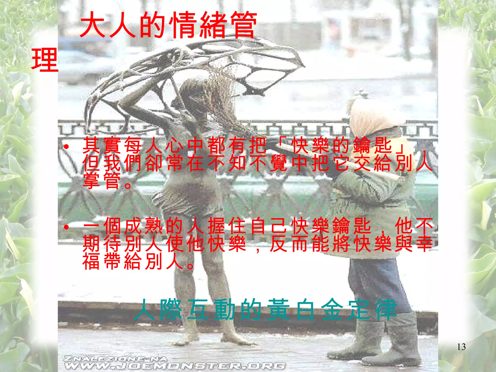 其實每人心中都有把「快樂的鑰匙」，但我們卻常在不知不覺中把它交給別人掌管。 一個成熟的人握住自己快樂鑰匙，他不期待別人使他快樂，反而能將快樂與幸福帶給別人。 人際互動的黃白金定律 大人的情緒管理 