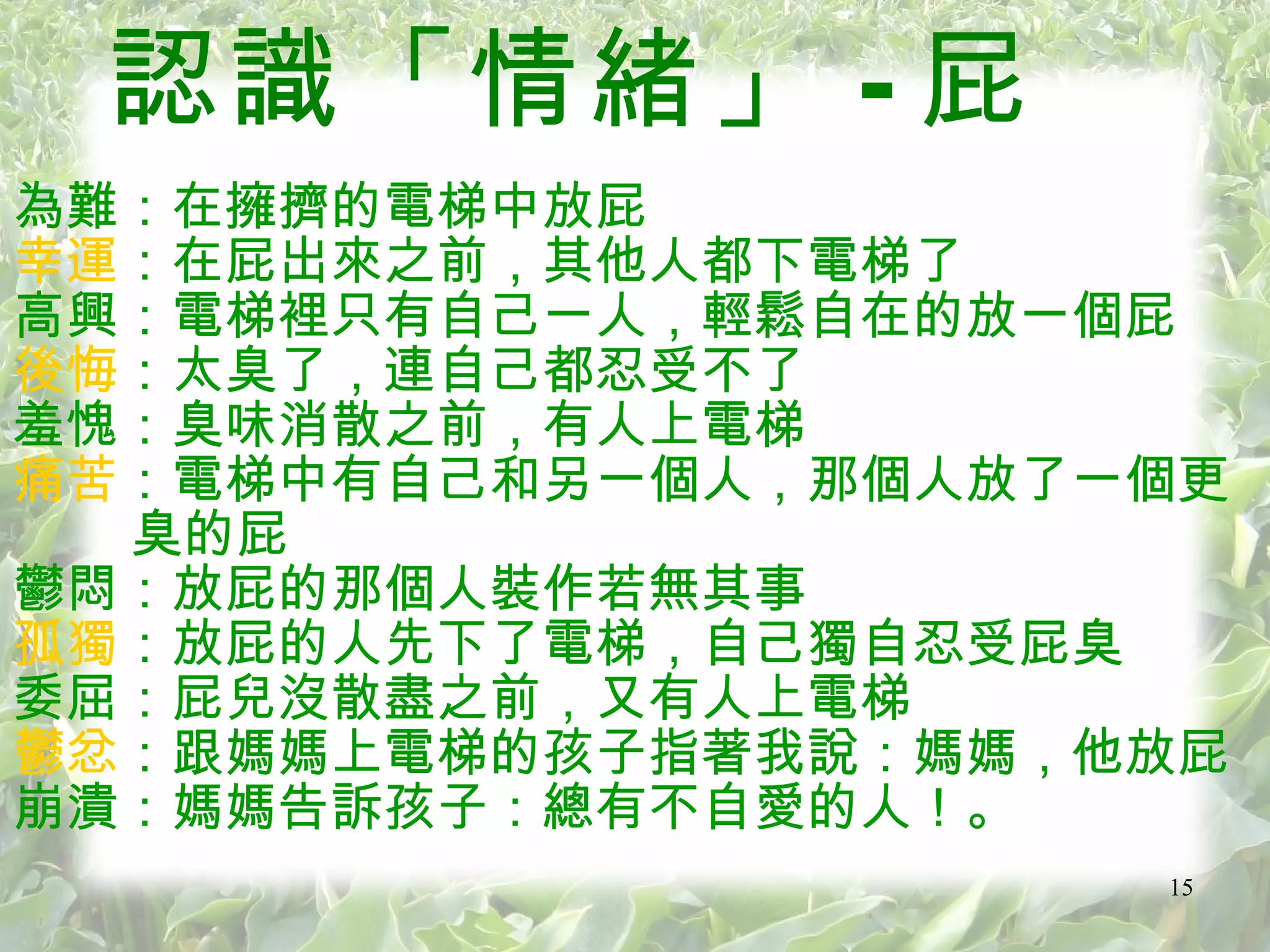 認識「情緒」 - 屁 為難：在擁擠的電梯中放屁 幸運 ：在屁出來之前，其他人都下電梯了 高興：電梯裡只有自己一人，輕鬆自在的放一個屁 後悔 ：太臭了，連自己都忍受不了 羞愧：臭味消散之前，有人上電梯 痛苦 ：電梯中有自己和另一個人，那個人放了一個更 臭的屁 鬱悶：放屁的那個人裝作若無其事 孤獨 ：放屁的人先下了電梯，自己獨自忍受屁臭 委屈：屁兒沒散盡之前，又有人上電梯 鬱忿 ：跟媽媽上電梯的孩子指著我說：媽媽，他放屁 崩潰：媽媽告訴孩子：總有不自愛的人！。  
