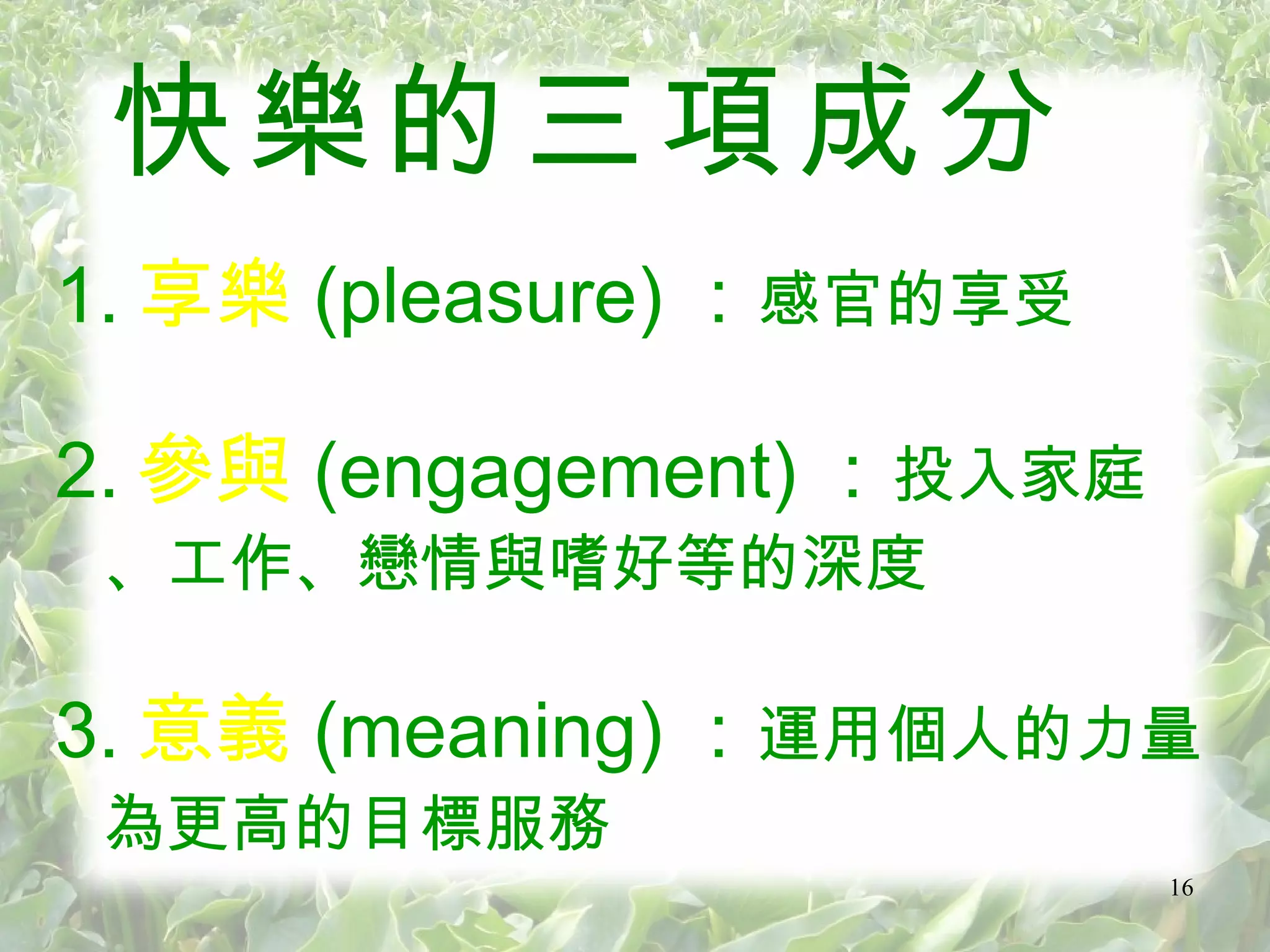 快樂的三項成分 1. 享樂 (pleasure) ： 感官的享受 2. 參與 (engagement) ： 投入家庭、工作、戀情與嗜好等的深度 3. 意義 (meaning) ： 運用個人的力量為更高的目標服務 