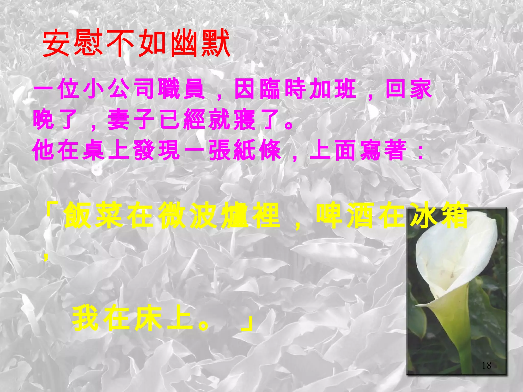 安慰不如幽默 一位小公司職員，因臨時加班，回家 晚了，妻子已經就寢了。 他在桌上發現一張紙條，上面寫著： 「飯菜在微波爐裡，啤酒在冰箱， 我在床上。 」   