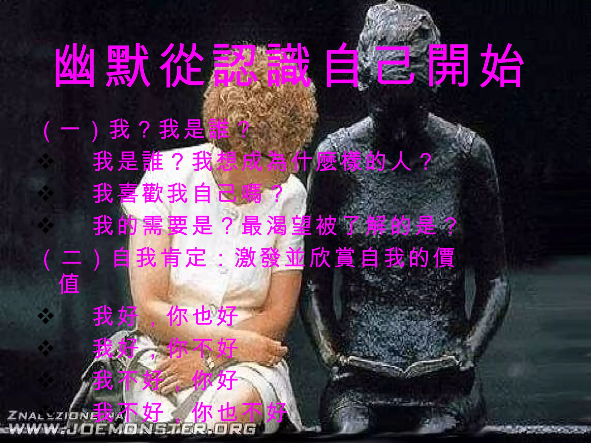 幽默從認識自己開始 （ 一）我？我是誰？ 我是誰？我想成為什麼樣的人？ 我喜歡我自己嗎？ 我的需要是？最渴望被了解的是？   （二）自我肯定：激發並欣賞自我的價值 我好，你也好 我好，你不好 我不好，你好 我不好，你也不好   