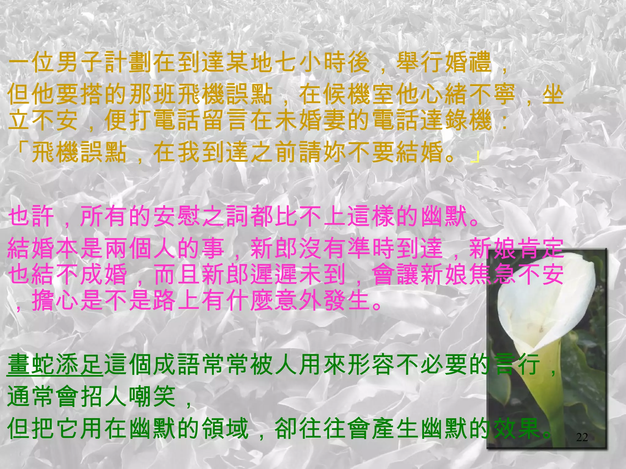一位男子計劃在到達某地七小時後，舉行婚禮， 但他要搭的那班飛機誤點，在候機室他心緒不寧，坐立不安，便打電話留言在未婚妻的電話達錄機： 「飛機誤點，在我到達之前請妳不要結婚。 」   也許，所有的安慰之詞都比不上這樣的幽默。 結婚本是兩個人的事，新郎沒有準時到達，新娘肯定也結不成婚，而且新郎遲遲未到，會讓新娘焦急不安，擔心是不是路上有什麼意外發生。   畫蛇添足 這個成語常常被人用來形容不必要的言行， 通常會招人嘲笑， 但把它用在幽默的領域，卻往往會產生幽默的效果。 