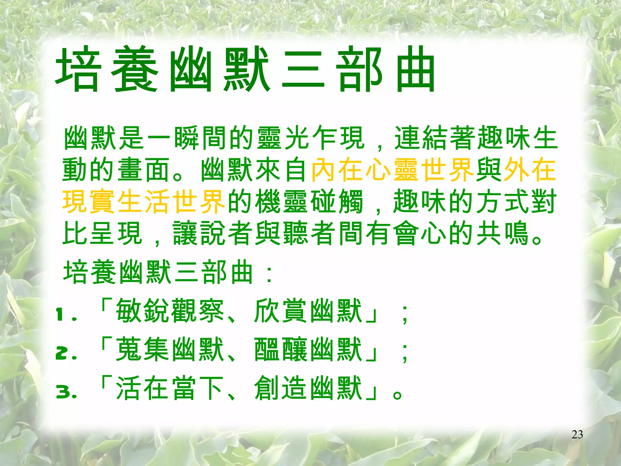 培養幽默三部曲 幽默是一瞬間的靈光乍現，連結著趣味生動的畫面。幽默來自 內在心靈世界 與 外在現實生活世界 的機靈碰觸，趣味的方式對比呈現，讓說者與聽者間有會心的共鳴。 培養幽默三部曲： 1. 「敏銳觀察、欣賞幽默」； 2. 「蒐集幽默、醞釀幽默」； 3. 「活在當下、創造幽默」 。 