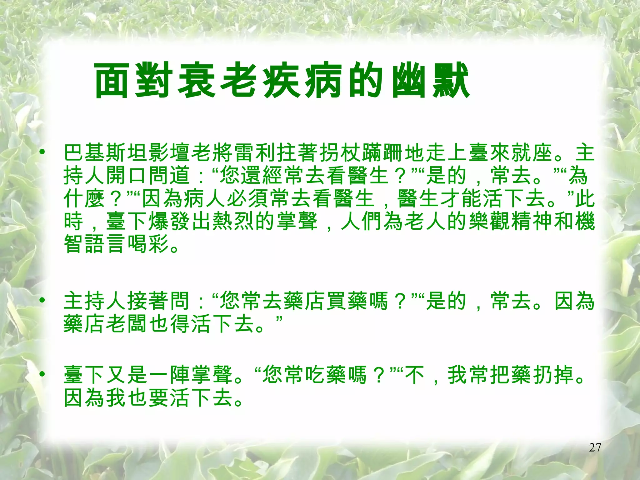 面對衰老疾病的幽默 巴基斯坦影壇老將雷利拄著拐杖蹣跚地走上臺來就座。主持人開口問道：“您還經常去看醫生？”“是的，常去。”“為什麼？”“因為病人必須常去看醫生，醫生才能活下去。”此時，臺下爆發出熱烈的掌聲，人們為老人的樂觀精神和機智語言喝彩。 主持人接著問：“您常去藥店買藥嗎？”“是的，常去。因為藥店老闆也得活下去。” 臺下又是一陣掌聲。“您常吃藥嗎？”“不，我常把藥扔掉。因為我也要活下去。 