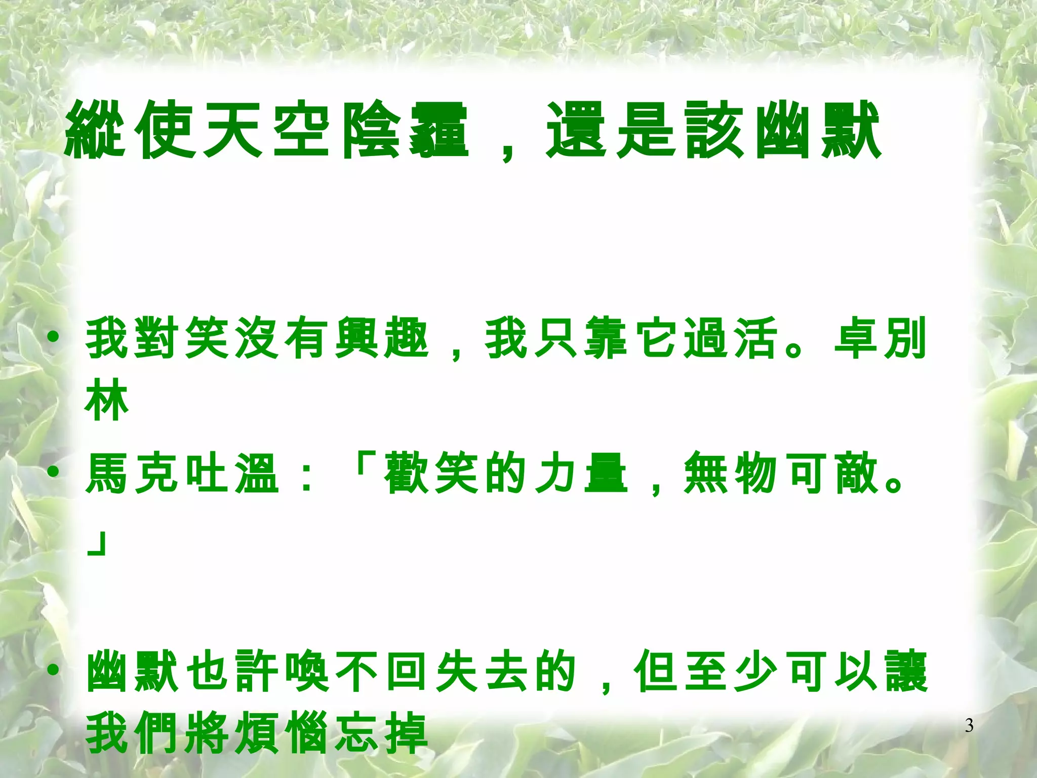 縱使天空陰霾，還是該幽默  我對笑沒有興趣，我只靠它過活。卓別林 馬克吐溫：「歡笑的力量，無物可敵。」 幽默也許喚不回失去的，但至少可以讓我們將煩惱忘掉   