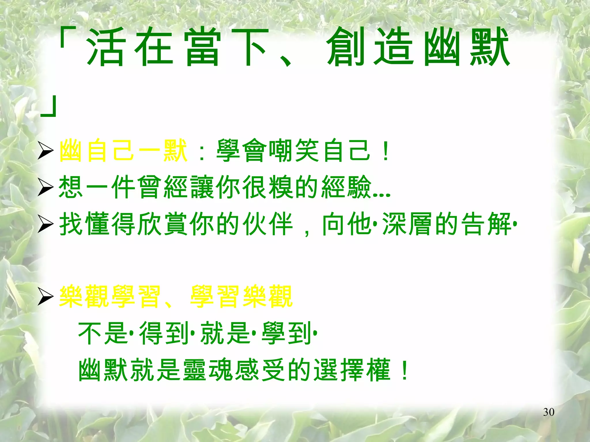 「活在當下、創造幽默」  幽自己一默 ：學會嘲笑自己 ！ 想一件曾經讓你很糗的經驗… 找懂得欣賞你的伙伴，向他‘深層的告解’ 樂觀學習、學習樂觀 不是‘得到’就是‘學到’ 幽默就是靈魂感受的選擇權！ 