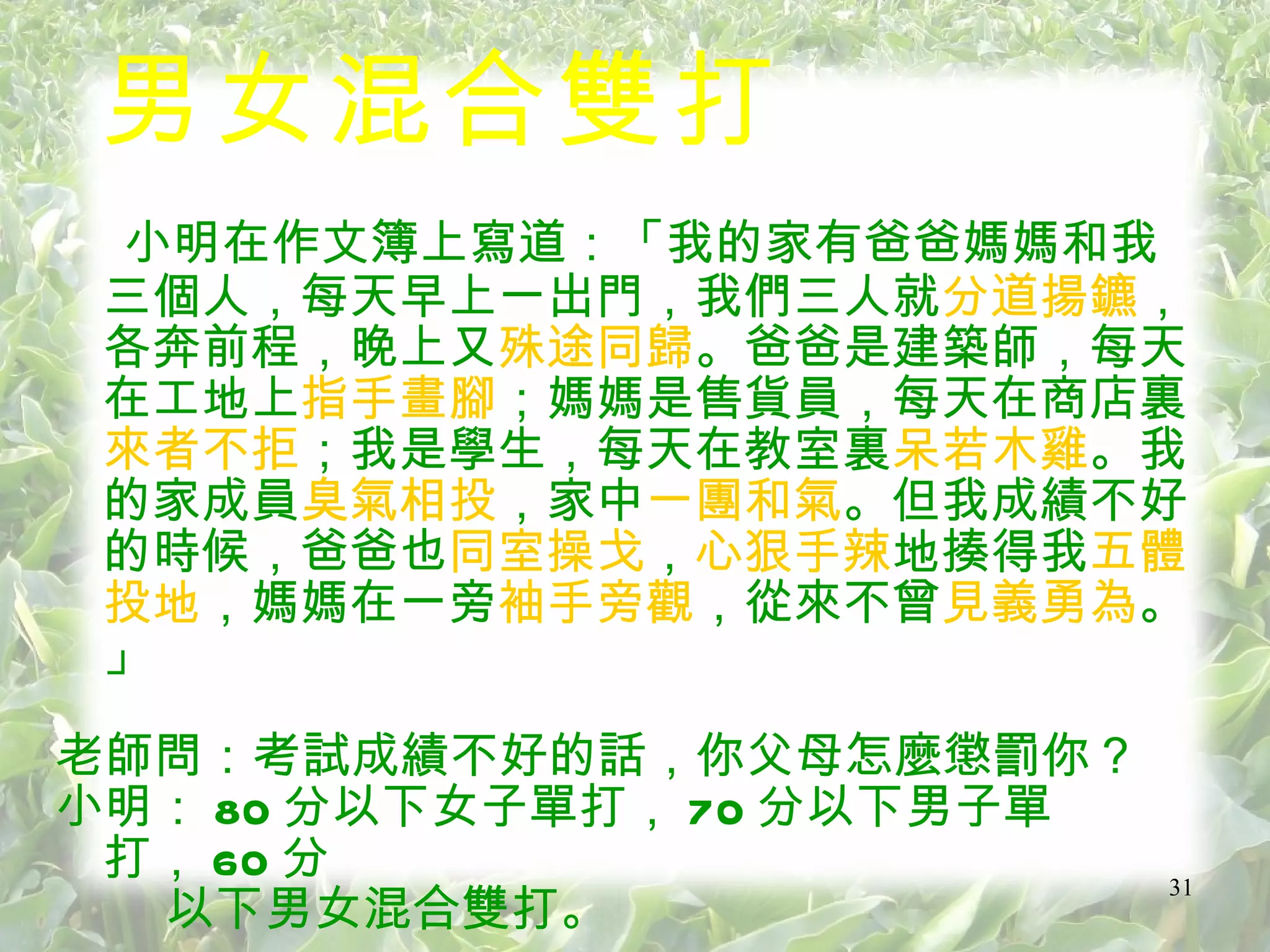男女混合雙打 小明在作文簿上寫道：「我的家有爸爸媽媽和我三個人，每天早上一出門，我們三人就 分道揚鑣 ，各奔前程，晚上又 殊途同歸 。爸爸是建築師，每天在工地上 指手畫腳 ；媽媽是售貨員，每天在商店裏 來者不拒 ；我是學生，每天在教室裏 呆若木雞 。我的家成員 臭氣相投 ，家中 一團和氣 。但我成績不好的時候，爸爸也 同室操戈 ， 心狠手辣 地揍得我 五體投地 ，媽媽在一旁 袖手旁觀 ，從來不曾 見義勇為 。」 老師問：考試成績不好的話，你父母怎麼懲罰你？ 小明： 80 分以下女子單打， 70 分以下男子單打， 60 分 以下男女混合雙打。  