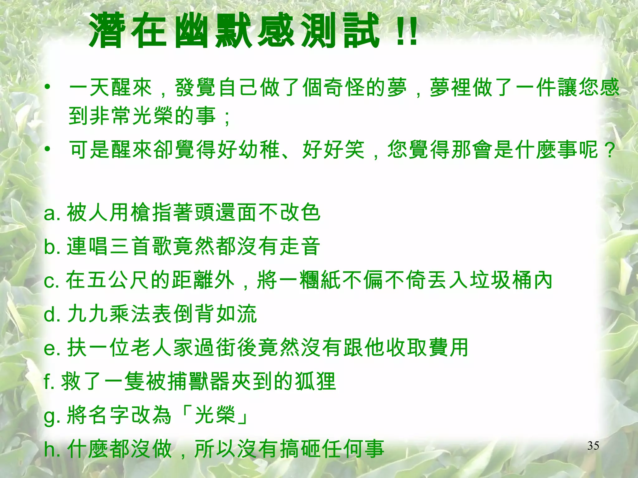 潛在幽默感測試 !! 一天醒來，發覺自己做了個奇怪的夢，夢裡做了一件讓您感到非常光榮的事； 可是醒來卻覺得好幼稚、好好笑，您覺得那會是什麼事呢？ a. 被人用槍指著頭還面不改色　 b. 連唱三首歌竟然都沒有走音 c. 在五公尺的距離外，將一糰紙不偏不倚丟入垃圾桶內　 d. 九九乘法表倒背如流　 e. 扶一位老人家過街後竟然沒有跟他收取費用 f. 救了一隻被捕獸器夾到的狐狸　 g. 將名字改為「光榮」　 h. 什麼都沒做，所以沒有搞砸任何事  
