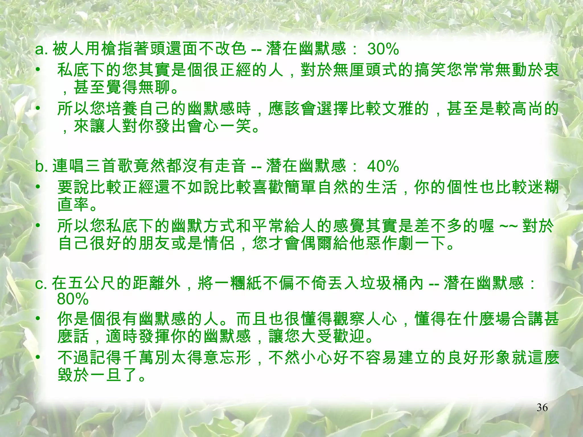 a. 被人用槍指著頭還面不改色 -- 潛在幽默感： 30% 私底下的您其實是個很正經的人，對於無厘頭式的搞笑您常常無動於衷，甚至覺得無聊。 所以您培養自己的幽默感時，應該會選擇比較文雅的，甚至是較高尚的，來讓人對你發出會心一笑。 b. 連唱三首歌竟然都沒有走音 -- 潛在幽默感： 40% 要說比較正經還不如說比較喜歡簡單自然的生活，你的個性也比較迷糊直率。 所以您私底下的幽默方式和平常給人的感覺其實是差不多的喔 ~~ 對於自己很好的朋友或是情侶，您才會偶爾給他惡作劇一下。 c. 在五公尺的距離外，將一糰紙不偏不倚丟入垃圾桶內 -- 潛在幽默感： 80% 你是個很有幽默感的人。而且也很懂得觀察人心，懂得在什麼場合講甚麼話，適時發揮你的幽默感，讓您大受歡迎。 不過記得千萬別太得意忘形，不然小心好不容易建立的良好形象就這麼毀於一旦了。 