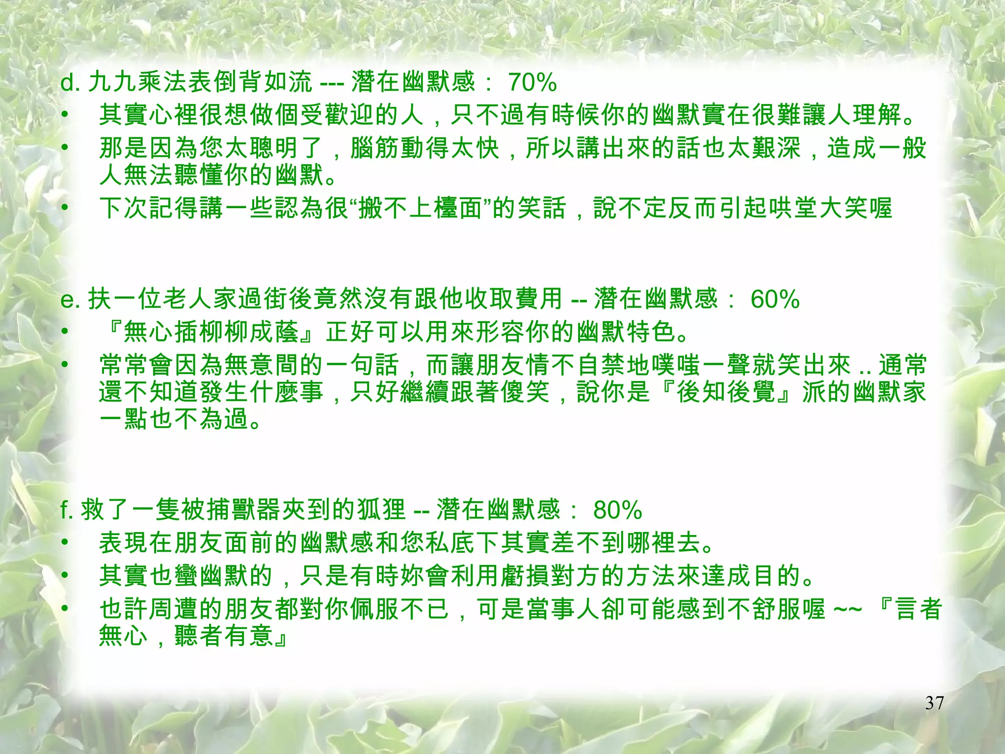 d. 九九乘法表倒背如流 --- 潛在幽默感： 70% 其實心裡很想做個受歡迎的人，只不過有時候你的幽默實在很難讓人理解。 那是因為您太聰明了，腦筋動得太快，所以講出來的話也太艱深，造成一般人無法聽懂你的幽默。 下次記得講一些認為很“搬不上檯面”的笑話，說不定反而引起哄堂大笑喔 e. 扶一位老人家過街後竟然沒有跟他收取費用 -- 潛在幽默感： 60% 『無心插柳柳成蔭』正好可以用來形容你的幽默特色。 常常會因為無意間的一句話，而讓朋友情不自禁地噗嗤一聲就笑出來 .. 通常還不知道發生什麼事，只好繼續跟著傻笑，說你是『後知後覺』派的幽默家一點也不為過。 f. 救了一隻被捕獸器夾到的狐狸 -- 潛在幽默感： 80% 表現在朋友面前的幽默感和您私底下其實差不到哪裡去。 其實也蠻幽默的，只是有時妳會利用虧損對方的方法來達成目的。 也許周遭的朋友都對你佩服不已，可是當事人卻可能感到不舒服喔 ~~ 『言者無心，聽者有意』 
