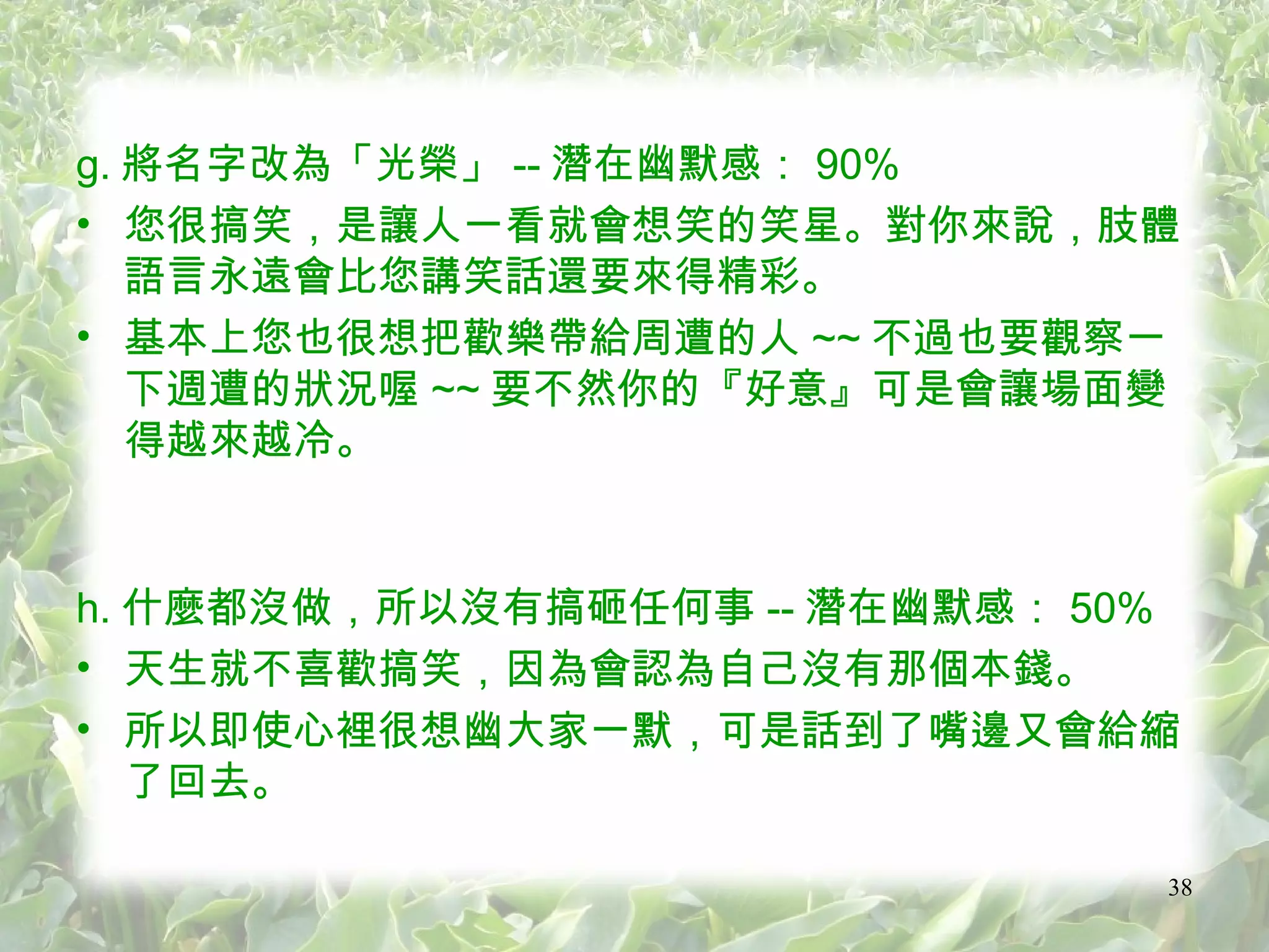 g. 將名字改為「光榮」 -- 潛在幽默感： 90% 您很搞笑，是讓人一看就會想笑的笑星。對你來說，肢體語言永遠會比您講笑話還要來得精彩。 基本上您也很想把歡樂帶給周遭的人 ~~ 不過也要觀察一下週遭的狀況喔 ~~ 要不然你的『好意』可是會讓場面變得越來越冷。 h. 什麼都沒做，所以沒有搞砸任何事 -- 潛在幽默感： 50% 天生就不喜歡搞笑，因為會認為自己沒有那個本錢。 所以即使心裡很想幽大家一默，可是話到了嘴邊又會給縮了回去。 