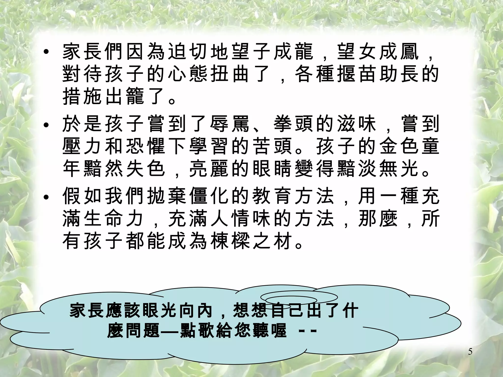 家長們因為迫切地望子成龍 ，望女成鳳，對待孩子的心態扭曲了，各種揠苗助長的措施出籠了。 於是孩子嘗到了辱罵、拳頭的滋味，嘗到壓力和恐懼下學習的苦頭。孩子的金色童年黯然失色，亮麗的眼睛變得黯淡無光。 假如我們拋棄僵化的教育方法，用一種充滿生命力，充滿人情味的方法，那麼，所有孩子都能成為棟樑之材。 家長應該眼光向內 ，想想自己出了什麼問題—點歌給您聽喔  -- 