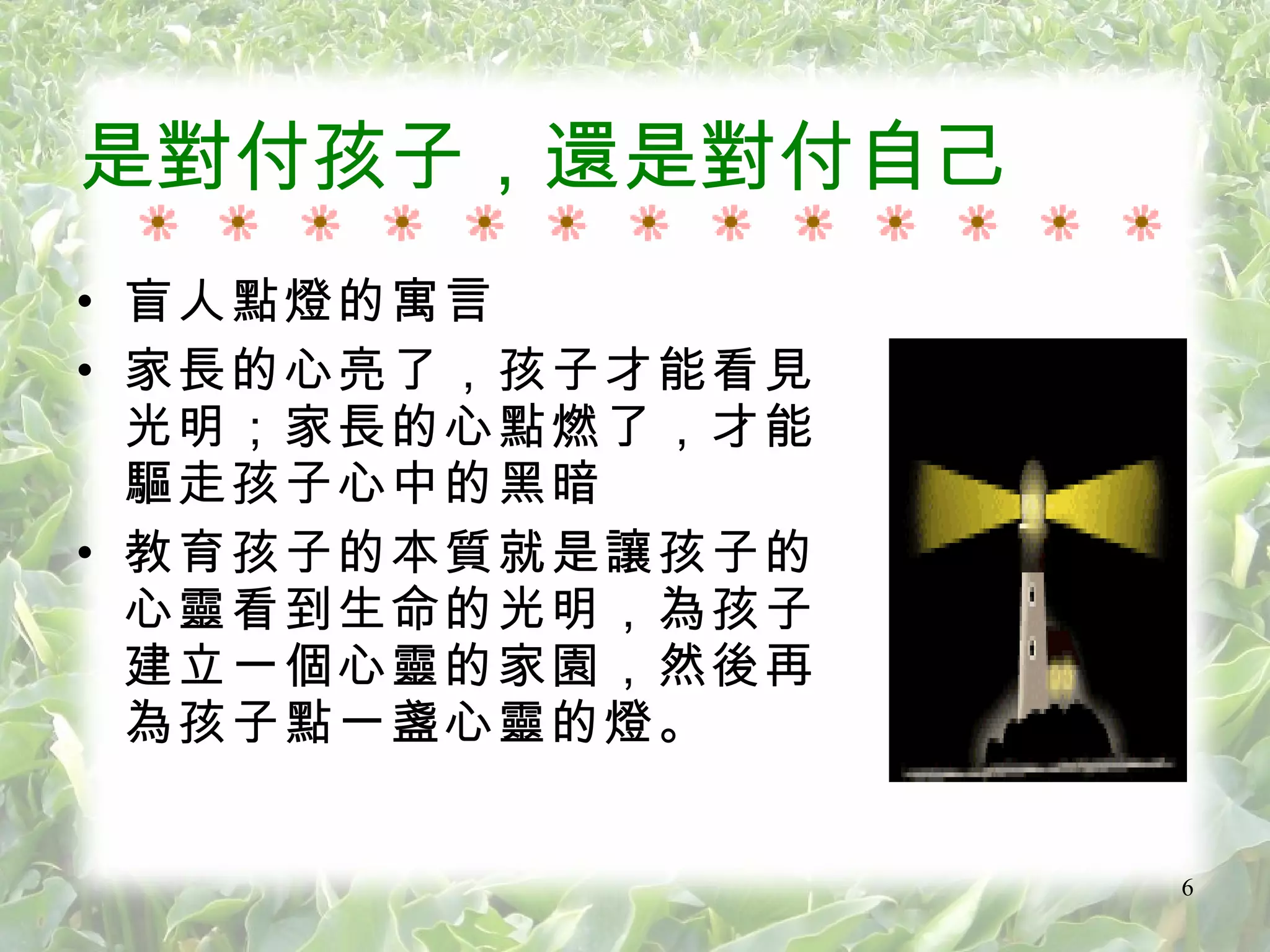 是對付孩子，還是對付自己 盲人點燈的寓言 家長的心亮了，孩子才能看見光明；家長的心點燃了，才能驅走孩子心中的黑暗 教育孩子的本質就是讓孩子的心靈看到生命的光明，為孩子建立一個心靈的家園，然後再為孩子點一盞心靈的燈。 