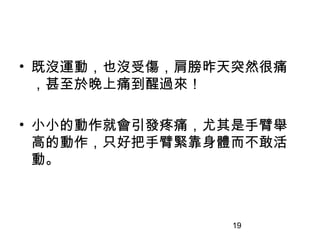 19
• 既沒運動，也沒受傷，肩膀昨天突然很痛
，甚至於晚上痛到醒過來！
• 小小的動作就會引發疼痛，尤其是手臂舉
高的動作，只好把手臂緊靠身體而不敢活
動。
 