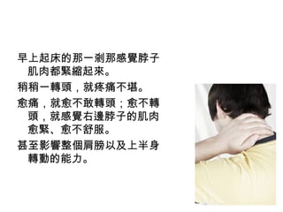 22
早上起床的那一剎那感覺脖子
肌肉都緊縮起來。
稍稍一轉頭，就疼痛不堪。
愈痛，就愈不敢轉頭；愈不轉
頭，就感覺右邊脖子的肌肉
愈緊、愈不舒服。
甚至影響整個肩膀以及上半身
轉動的能力。
 