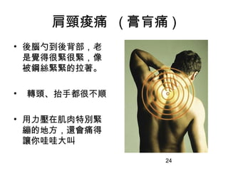 24
肩頸痠痛 ( 膏肓痛 )
• 後腦勺到後背部，老
是覺得很緊很緊，像
被鋼絲緊緊的拉著。
• 轉頭、抬手都很不順
• 用力壓在肌肉特別緊
繃的地方，還會痛得
讓你哇哇大叫
 
