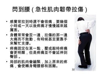 32
閃到腰 ( 急性肌肉韌帶拉傷 )
• 感覺背拉到時還不會很痛，要幾個
小時或一天以後疼痛才慢慢越來越
厲害。
• 身體常常會歪一邊，拉傷的那一邊
太痛而不敢動，有時候甚至要靠手
來幫忙支撐。
• 疼痛固定在某一點，壓或敲時疼痛
會更明顯，但是疼痛並不會延伸到
臀部 。
• 局部的肌肉會繃緊，加上原來的疼
痛，會使轉身彎腰都有困難。
 