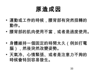33
原造成因
• 運動或工作的時候，腰背部有突然扭轉的
動作。
• 腰背部的肌肉使用不當，或者是過度使用。
• 身體維持一個固定的時間太久（例如打電
腦），然後突然改變姿勢。
• 天氣冷、心情緊張、或者是注意力不夠的
時候會特別容易發生。
 