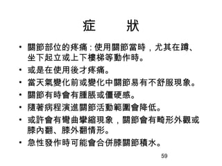 59
症 狀
• 關節部位的疼痛 : 使用關節當時，尤其在蹲、
坐下起立或上下樓梯等動作時。
• 或是在使用後才疼痛。
• 當天氣變化前或變化中關節易有不舒服現象。
• 關節有時會有腫脹或僵硬感。
• 隨著病程演進關節活動範圍會降低。
• 或許會有彎曲攣縮現象，關節會有畸形外觀或
膝內翻、膝外翻情形。
• 急性發作時可能會合併膝關節積水。
 
