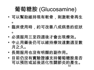 63
葡萄糖胺 (Glucosamine)
• 可以幫助維持現有軟骨，刺激軟骨再生
。
• 臨床使用時，約可改善八成病患的症狀
。
• 必須服用三至四週後才會出現療效。
• 中止用藥後仍可以維持療效達數週至數
月之久。
• 長期服用也沒有明顯的副作用。
• 目前仍沒有實驗證據支持葡萄糖胺是否
可以預防或延後退化性關節炎的產生。
 