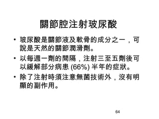 64
關節腔注射玻尿酸
• 玻尿酸是關節液及軟骨的成分之一，可
說是天然的關節潤滑劑。
• 以每週一劑的間隔，注射三至五劑後可
以緩解部分病患 (66%) 半年的症狀。
• 除了注射時須注意無菌技術外，沒有明
顯的副作用。
 