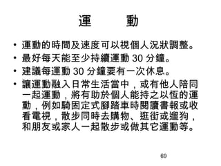 69
運 動
• 運動的時間及速度可以視個人況狀調整。
• 最好每天能至少持續運動 30 分鐘。
• 建議每運動 30 分鐘要有一次休息。
• 讓運動融入日常生活當中，或有他人陪同
一起運動，將有助於個人能持之以恆的運
動，例如騎固定式腳踏車時閱讀書報或收
看電視，散步同時去購物、逛街或遛狗，
和朋友或家人一起散步或做其它運動等。
 