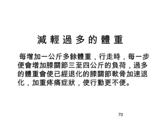 70
減 輕 過 多 的 體 重
每增加一公斤多餘體重，行走時，每一步
便會増加膝關節三至四公斤的負荷，過多
的體重會使已經退化的膝關節軟骨加速退
化，加重疼痛症狀，使行動更不便。
 