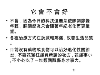 71
它 會 不 會 好
• 不會，因為今日的科技還無法使膝關節變
年輕，膝關節炎只會隨著年紀老化而更嚴
重。
• 各種治療方式在於減輕疼痛 , 改善生活品質
。
• 目前沒有藥物或食物可以治好退化性關節
炎 , 不要花冤枉錢買所謂的秘方 , 花錢事小
, 不小心吃了一堆類固醇傷身才事大。
 