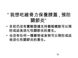 72
“ 我想吃維骨力保養膝蓋 , 預防
關節炎”
• 目前仍沒有實驗證據支持葡萄糖胺可以預
防或延後退化性關節炎的產生。
• 也沒有任何一種藥物或食物可以預防或延
後退化性關節炎的產生。
 