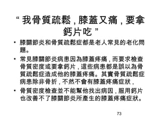 73
“ 我骨質疏鬆 , 膝蓋又痛 , 要拿
鈣片吃 ”
• 膝關節炎和骨質疏鬆症都是老人常見的老化問
題。
• 常見膝關節炎病患因為膝蓋疼痛 , 而要求檢查
骨質密度或要拿鈣片 , 這些病患都是誤以為骨
質疏鬆症造成他的膝蓋疼痛。其實骨質疏鬆症
病患除非骨折 , 不然不會有膝蓋疼痛症狀 ,
• 骨質密度檢查並不能幫他找出病因 , 服用鈣片
也改善不了膝關節炎所產生的膝蓋疼痛症狀。
 