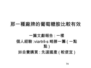 74
那一種廠牌的葡萄糖胺比較有效
一篇文獻報告 : 一樣
個人經驗 :viartril-s 略勝一籌 ( 一點
點 )
如自費購買 : 先選國產 ( 較便宜 )
 